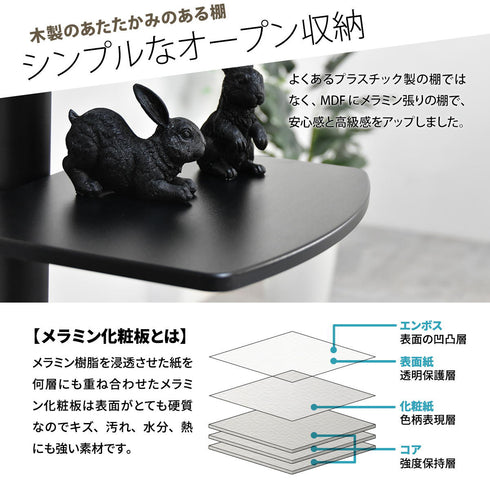 【質感にこだわった棚板】
安価なプラスチック製とは一線を画す、温かみと高級感のあるメラミン張りの棚板は、キズや汚れにも強く、お気に入りの小物を美しく飾れます。