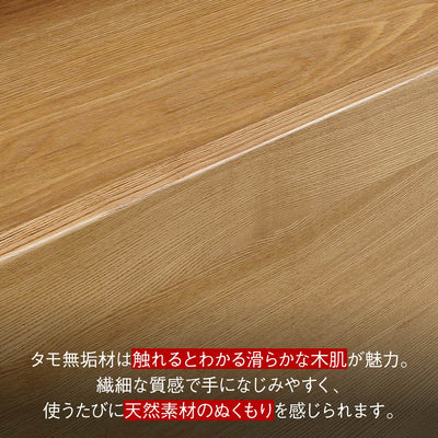 【触れるたび、感じる木の温もり】
思わず触れたくなるタモ無垢材の滑らかな木肌は、繊細な質感で使うほどに手になじみ、天然素材ならではの温もりを感じさせます。