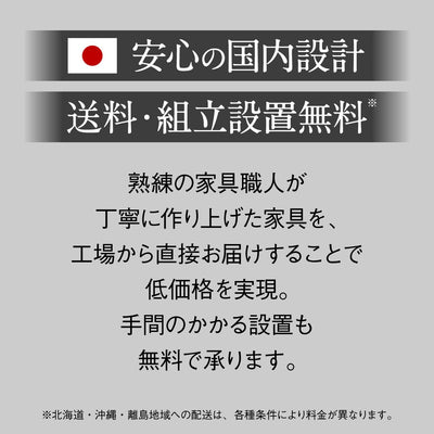 【安心の国内設計・設置無料】
日本の暮らしを考えて設計された高品質な家具を、面倒な組立や設置まで無料サービスでお届けするので、届いたその日からすぐにお使いいただけます。