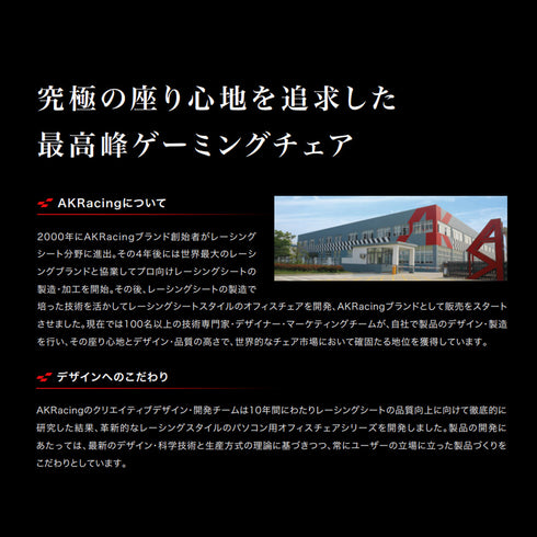 【レーシング技術の粋を集めて】
レース用シート開発で培った技術と、常にユーザーの立場に立つという哲学を活かし、究極の座り心地を追求した一脚がここに誕生しました。