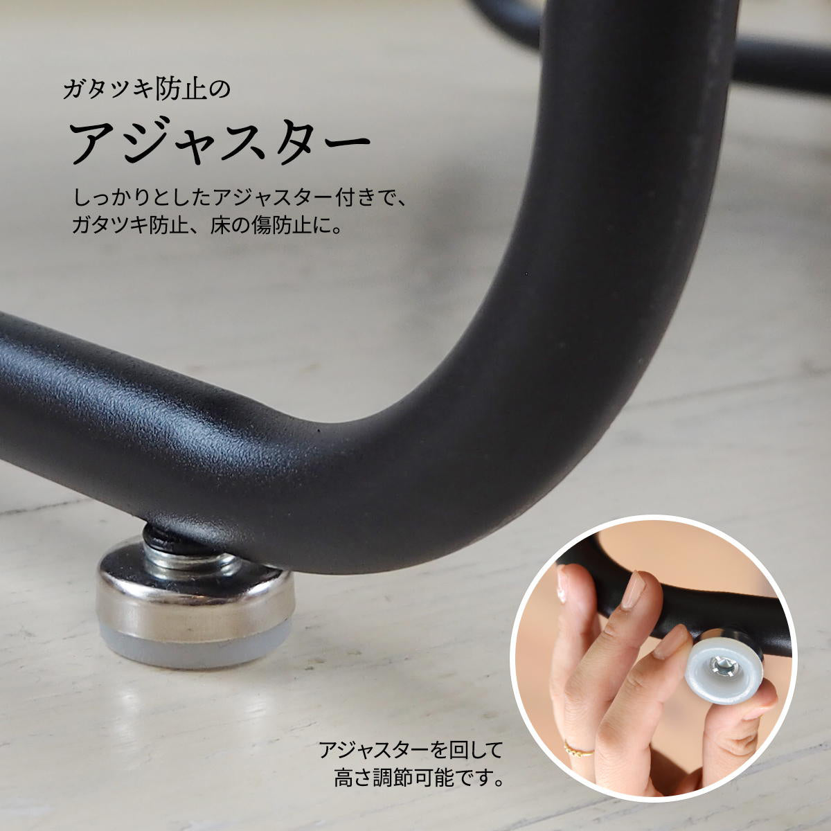 【床への優しさと安定性】微調整可能なアジャスターが、床の凹凸によるガタつきを防ぎ、フローリングの傷つきも軽減します。
