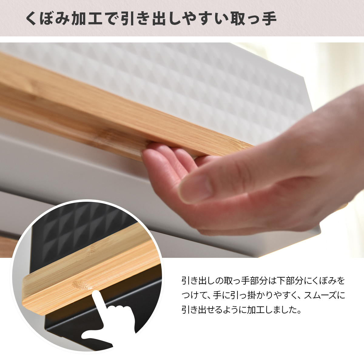 【ストレスフリーな開閉】指がかけやすいよう窪みをつけた取っ手で、スムーズに引き出せます。