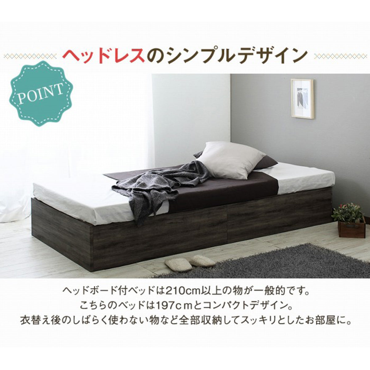 【ヘッドレスで生まれるゆとり】
一般的なベッドより短いコンパクトなヘッドレスデザインが、お部屋の圧迫感をなくし、視覚的な広がりと心安らぐ空間のゆとりを生み出します。