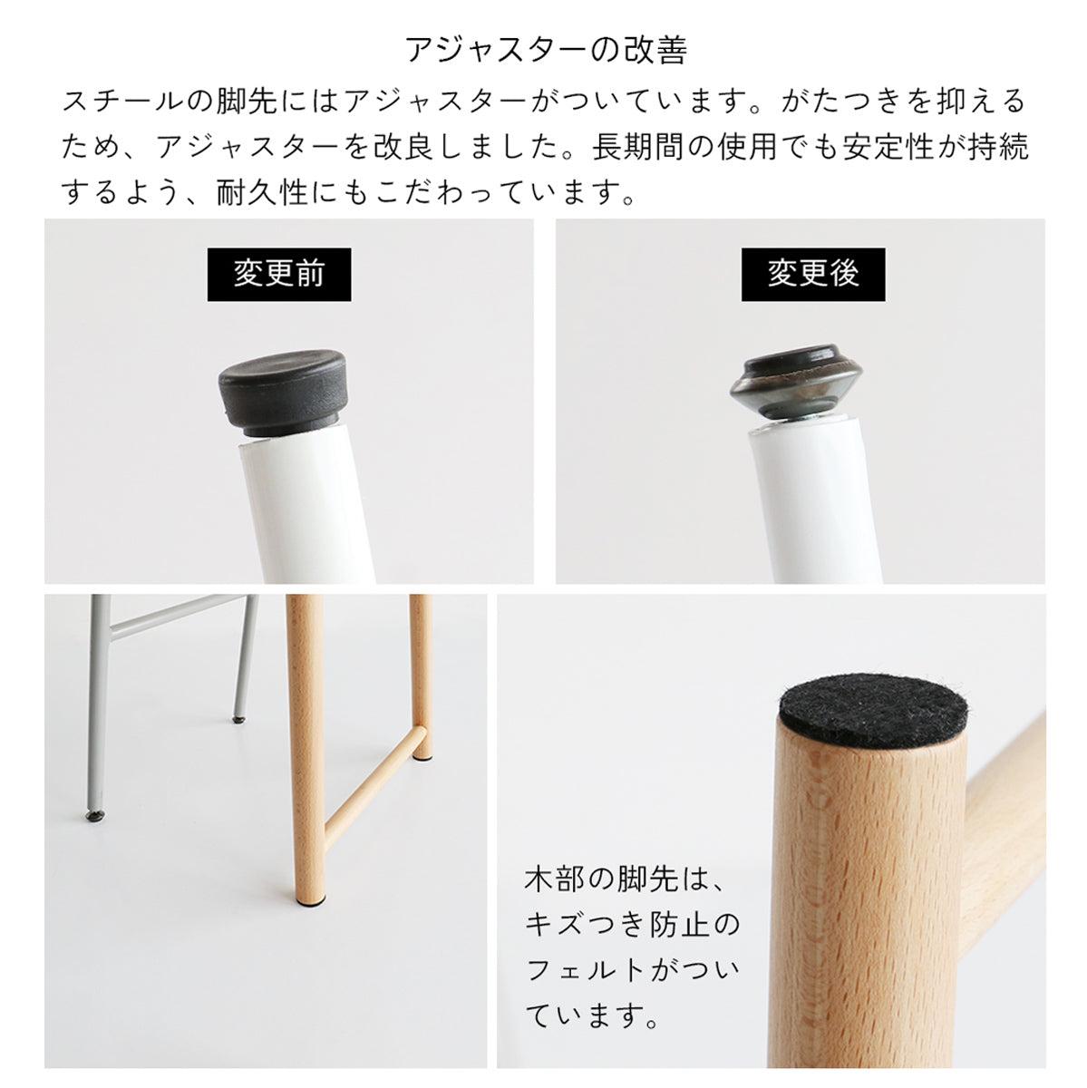 【細部までこだわった安心設計】がたつきを抑えるアジャスターと、床への傷つきを防ぐフェルトで、長く安全にお使いいただける工夫が凝らされています。
