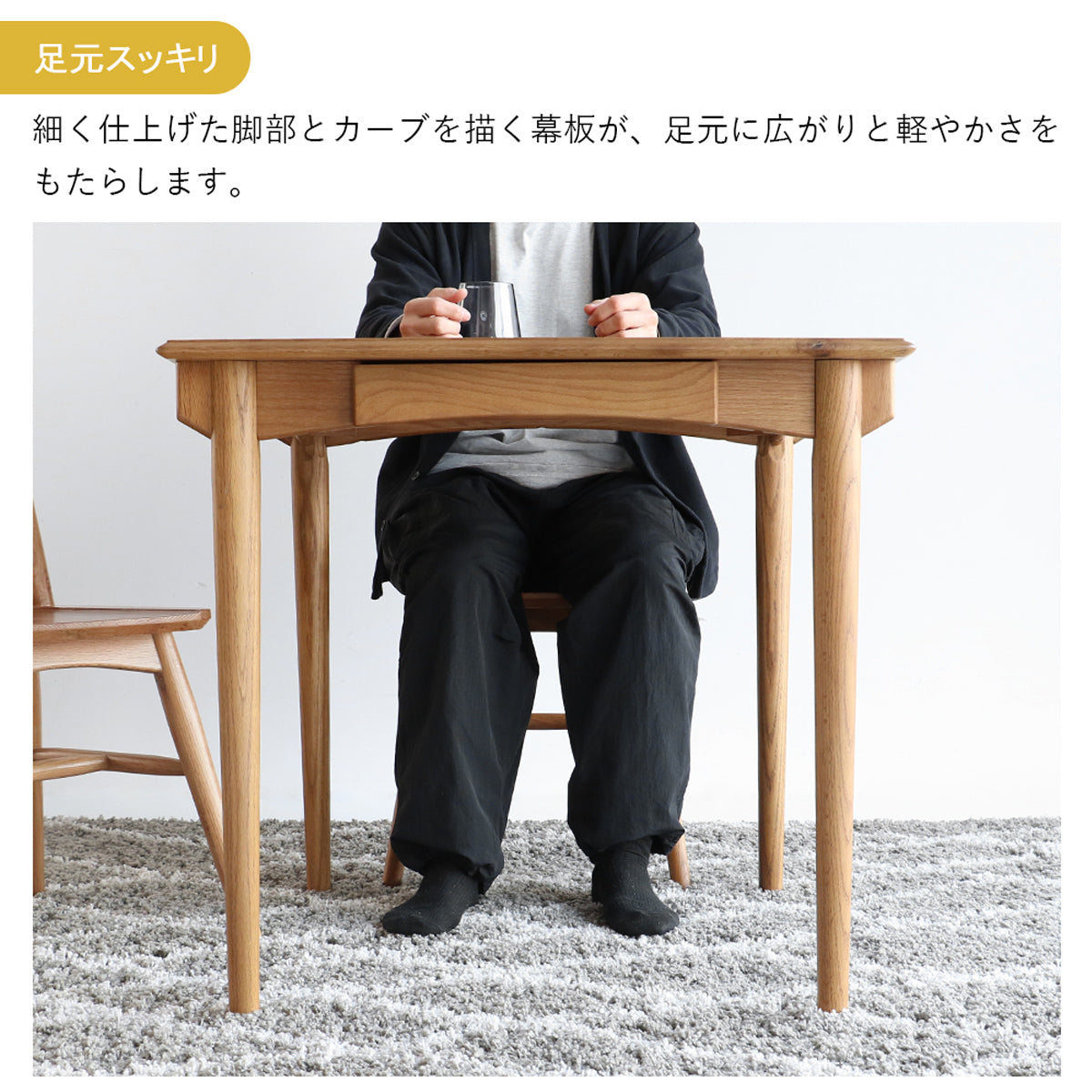 【開放感あふれる足元空間】細く伸びた脚と幕板のカーブが、足元にゆとりを生み出し、立ち座りもスムーズです。