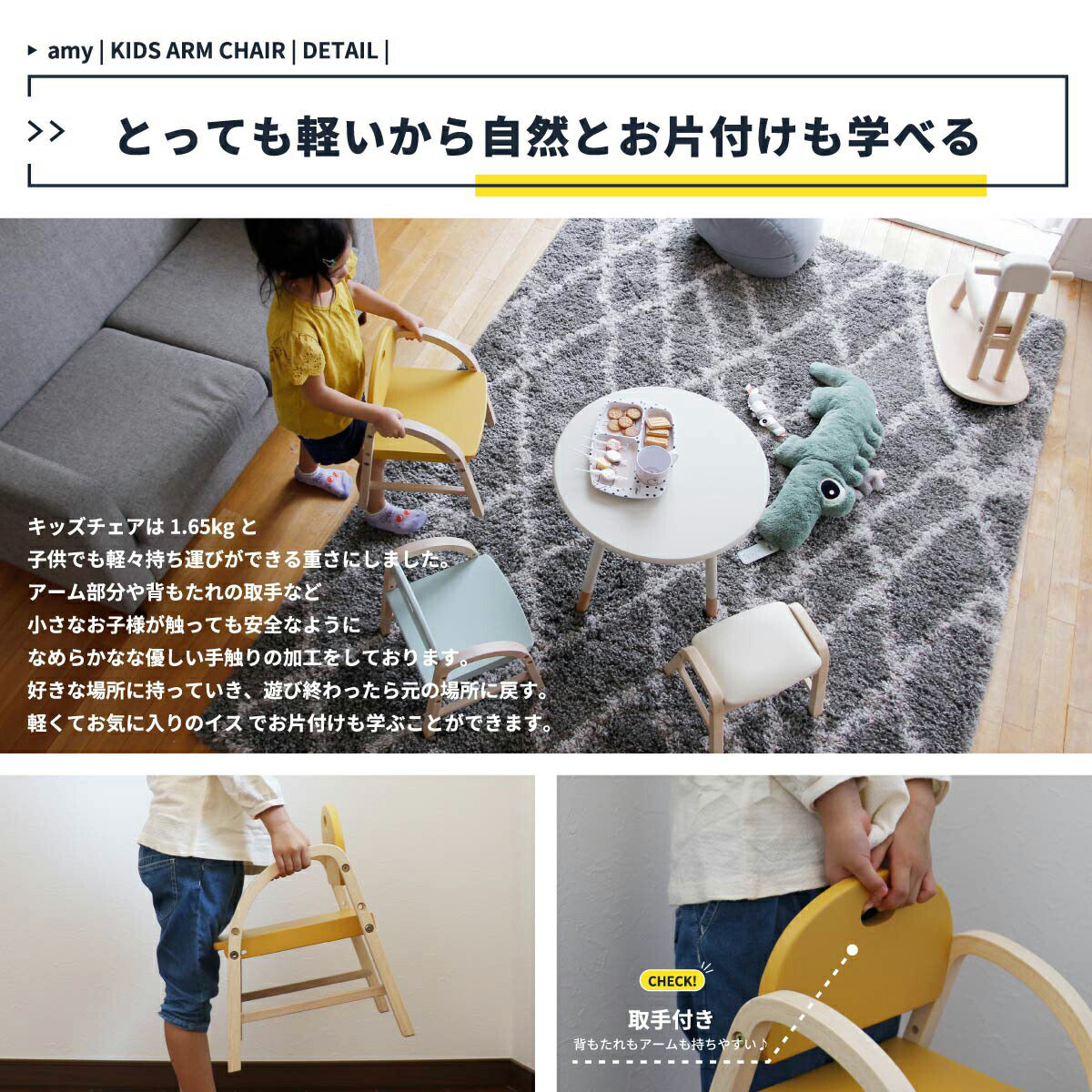 【とっても軽いから自然とお片付けも学べる】キッズチェアは 1.65kg と子供でも軽々持ち運びができる重さにしました、アーム部分や背もたれの取手などなめらかな加工をしております、好きな場所に持っていき、遊び終わったら元の場所に戻す、軽くてお気に入りのイスでお片付けも学ぶことができます。