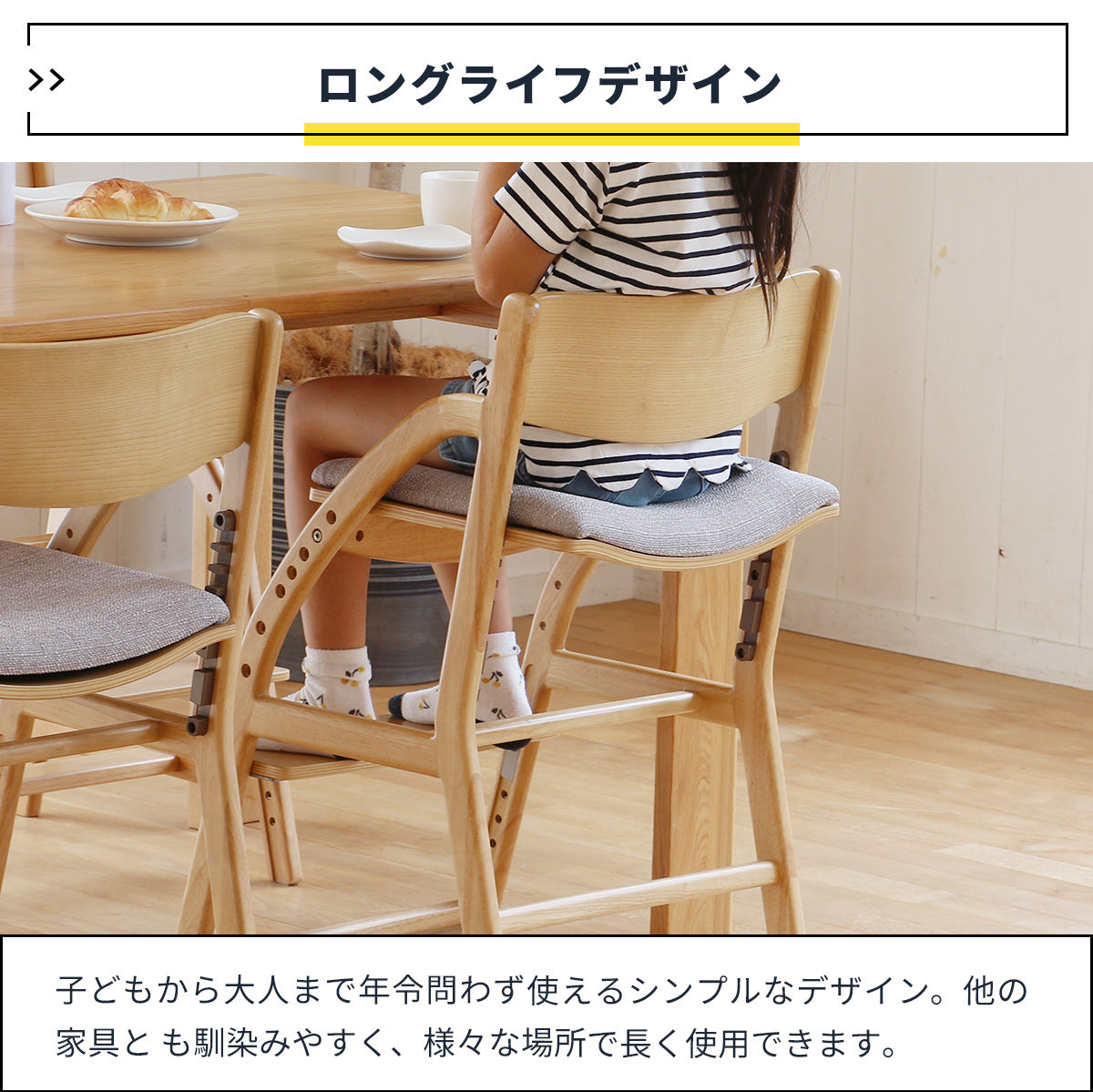 【大人になっても使える椅子】お子様から大人まで、年齢を問わず長く使えるロングライフデザインで、様々な場所や用途でお使いいただけます。