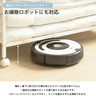 【お掃除ロボットもスイスイ】
棚下が約11.5cmあるので、お掃除ロボットやフローリングワイパーがそのまま通り抜け、ホコリが溜まりやすい場所も常に清潔に保てます。
