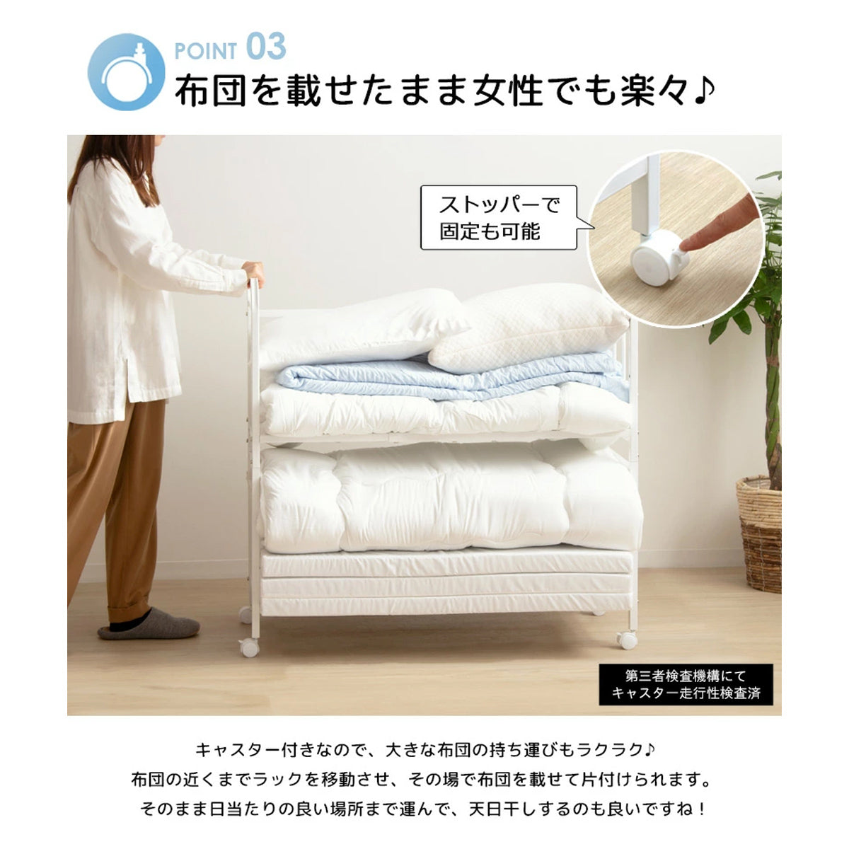 【移動と固定が自在】スムーズなキャスターで移動が簡単、ストッパーでしっかり固定すれば、安全に布団を出し入れできます。