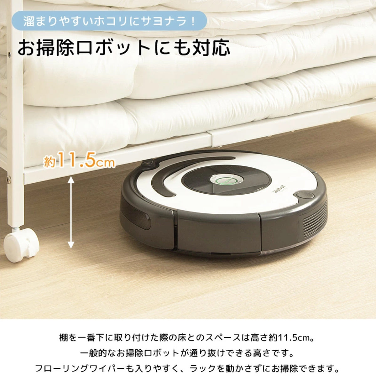 【掃除もラクラク】床からの高さが約11.5cmあるため、お掃除ロボットやフローリングワイパーがスムーズに通れて清潔を保てます。