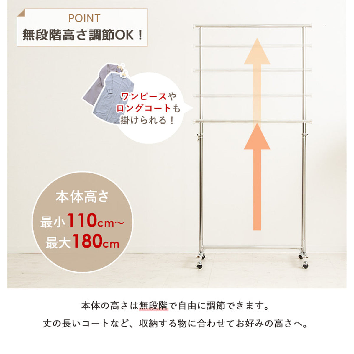 【丈の長い服もすっきり収納】最小110cmから最大180cmまで、収納する衣類に合わせて高さを無段階で調節できます。