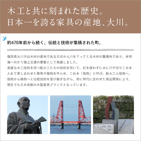 【豊かな歴史が育んだ家具文化】木材の集積地として栄え、日本の家具産業を牽引してきた大川市の誇りが宿る逸品です。