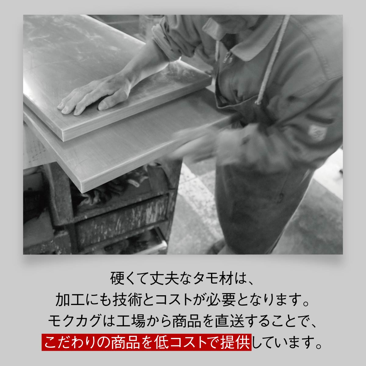 【高品質を、適正価格で】
熟練の技術を要するタモ材の加工も、工場から直接お届けすることで、こだわりの品質はそのままに、お求めやすい価格を実現しました。