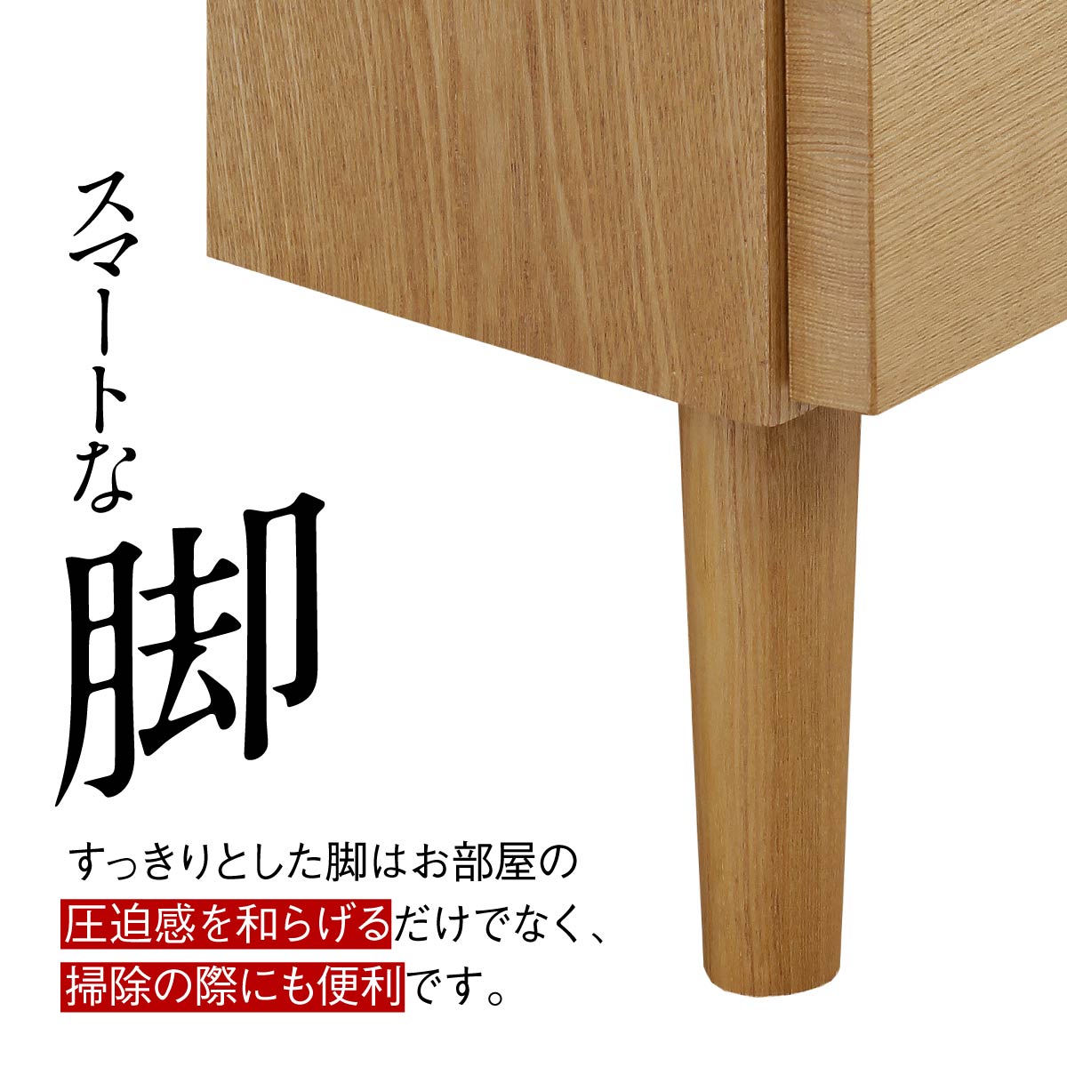 【軽やかさを生むスマートな脚】
すっきりと伸びた脚は、お部屋の圧迫感を和らげてくれるだけでなく、お掃除ロボットも通りやすく、日々の暮らしやすさも考えられています。