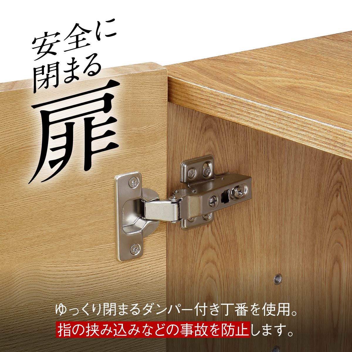 【ゆっくり閉まる、安心の扉】
ダンパー付きの蝶番が衝撃を和らげ、扉がゆっくりと静かに閉まるので、指を挟む心配がなく、小さなお子様がいても安心です。
