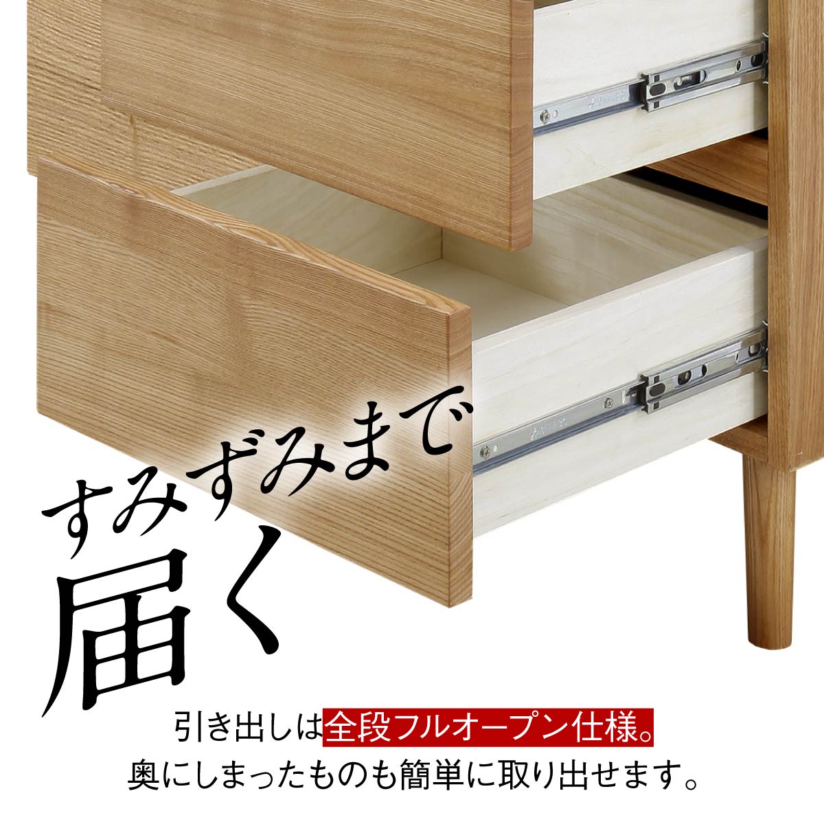 【奥の物も、すぐ見つかる】
すみずみまで見渡せるフルオープンの引き出しなら、奥にしまった洋服や小物も一目でわかり、出し入れのストレスがありません。
