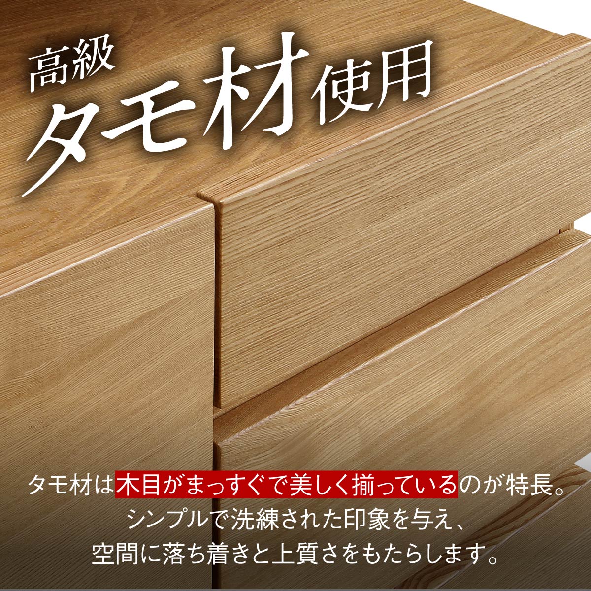 【まっすぐな木目が美しい】
まっすぐに通った美しい木目が特徴のタモ材は、シンプルながらも洗練された印象を与え、お部屋に落ち着きと上品な佇まいをもたらします。