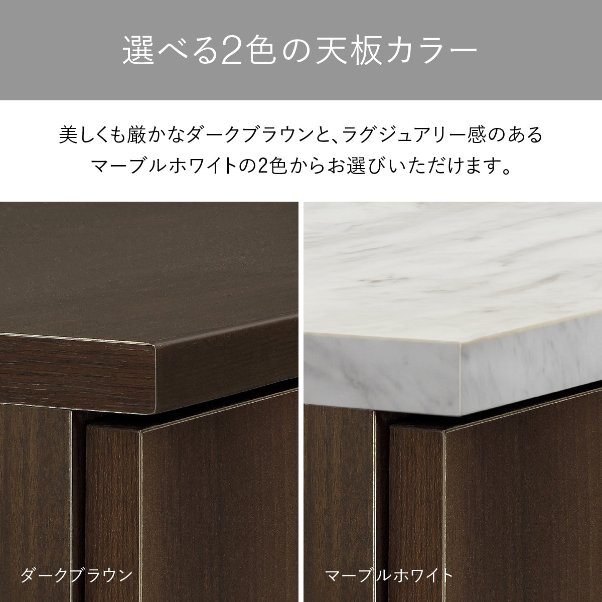 【選べる2色の天板カラー】
お部屋の雰囲気に合わせて、美しい木目のダークブラウンと、洗練されたマーブルホワイトの2色からお選びいただけます。