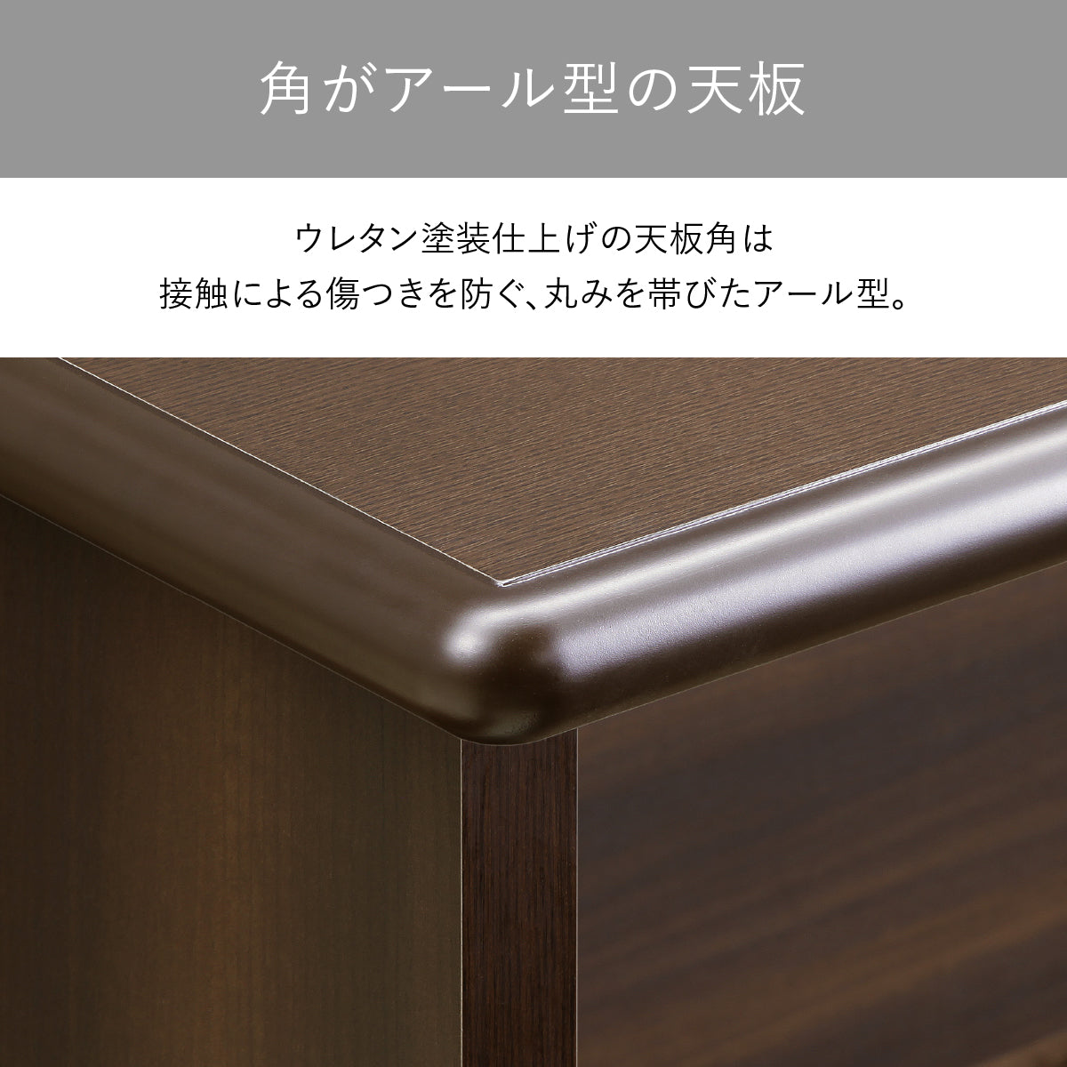 【丸みが美しい天板】手触りの良い丸みを帯びたアール型の天板エッジは、ウレタン塗装仕上げにより傷にも強く、安心して長くご使用いただけます。