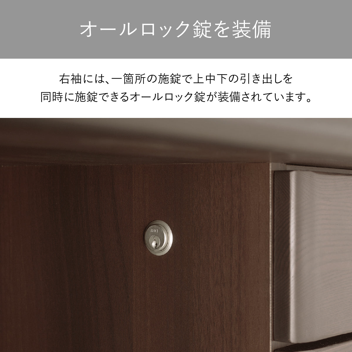 【大切な書類を守る防犯対策】右袖には、たった一箇所で全ての引き出しを同時に施錠できるオールロック錠を装備し、重要な機密情報や大切な私物を、しっかりと守ります。