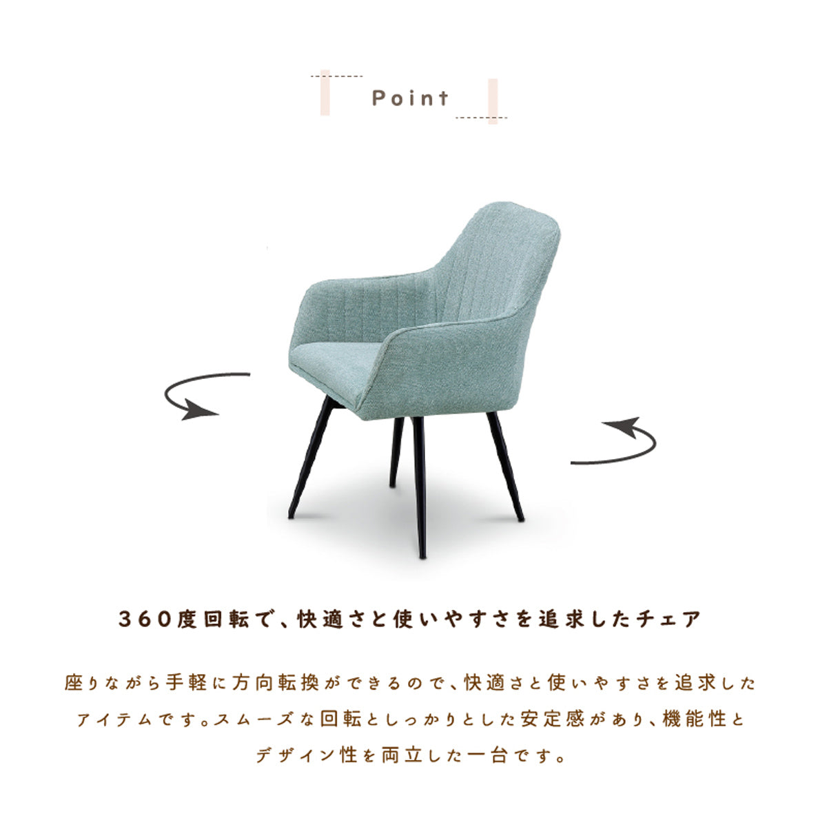 【360度回転、スマートな動作】椅子を引かずにスッと立てる快適さは一度使えば手放せなくなり、安定感のあるスムーズな回転が、デザイン性と機能性を両立させます。